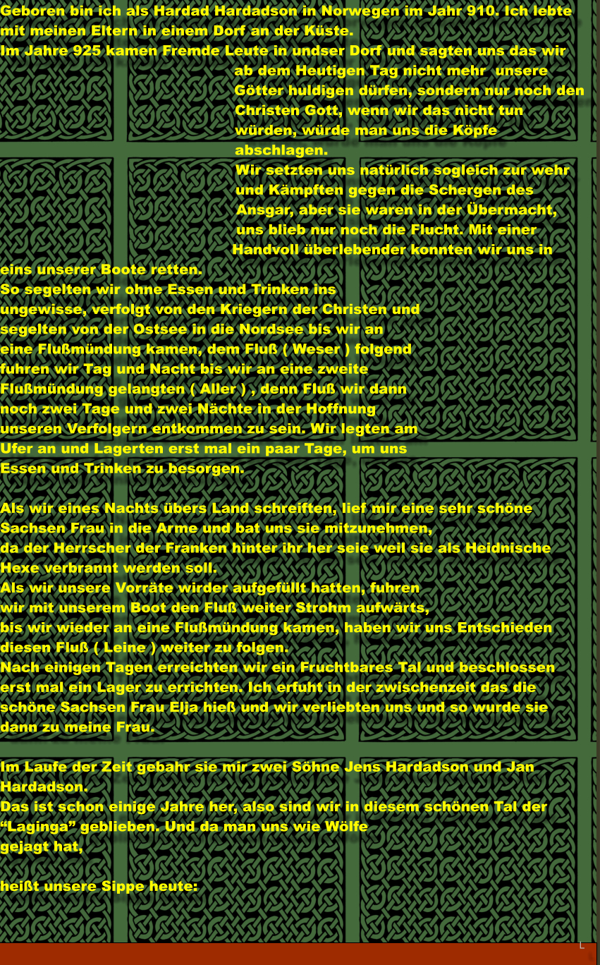 Geboren bin ich als Hardad Hardadson in Norwegen im Jahr 910. Ich lebte mit meinen Eltern in einem Dorf an der Kste. Im Jahre 925 kamen Fremde Leute in undser Dorf und sagten uns das wir ab dem Heutigen Tag nicht mehr  unsere Gtter huldigen drfen, sondern nur noch den Christen Gott, wenn wir das nicht tun wrden, wrde man uns die Kpfe abschlagen. Wir setzten uns natrlich sogleich zur wehr und Kmpften gegen die Schergen des Ansgar, aber sie waren in der bermacht, uns blieb nur noch die Flucht. Mit einer Handvoll berlebender konnten wir uns in eins unserer Boote retten. So segelten wir ohne Essen und Trinken ins ungewisse, verfolgt von den Kriegern der Christen und segelten von der Ostsee in die Nordsee bis wir an eine Flumndung kamen, dem Flu ( Weser ) folgend fuhren wir Tag und Nacht bis wir an eine zweite Flumndung gelangten ( Aller ) , denn Flu wir dann noch zwei Tage und zwei Nchte in der Hoffnung unseren Verfolgern entkommen zu sein. Wir legten am Ufer an und Lagerten erst mal ein paar Tage, um uns Essen und Trinken zu besorgen.   Als wir eines Nachts bers Land schreiften, lief mir eine sehr schne Sachsen Frau in die Arme und bat uns sie mitzunehmen, da der Herrscher der Franken hinter ihr her seie weil sie als Heidnische Hexe verbrannt werden soll. Als wir unsere Vorrte wirder aufgefllt hatten, fuhren  wir mit unserem Boot den Flu weiter Strohm aufwrts,  bis wir wieder an eine Flumndung kamen, haben wir uns Entschieden diesen Flu ( Leine ) weiter zu folgen. Nach einigen Tagen erreichten wir ein Fruchtbares Tal und beschlossen erst mal ein Lager zu errichten. Ich erfuht in der zwischenzeit das die schne Sachsen Frau Elja hie und wir verliebten uns und so wurde sie dann zu meine Frau.  Im Laufe der Zeit gebahr sie mir zwei Shne Jens Hardadson und Jan Hardadson. Das ist schon einige Jahre her, also sind wir in diesem schnen Tal der Laginga geblieben. Und da man uns wie Wlfe  gejagt hat,  heit unsere Sippe heute:   L