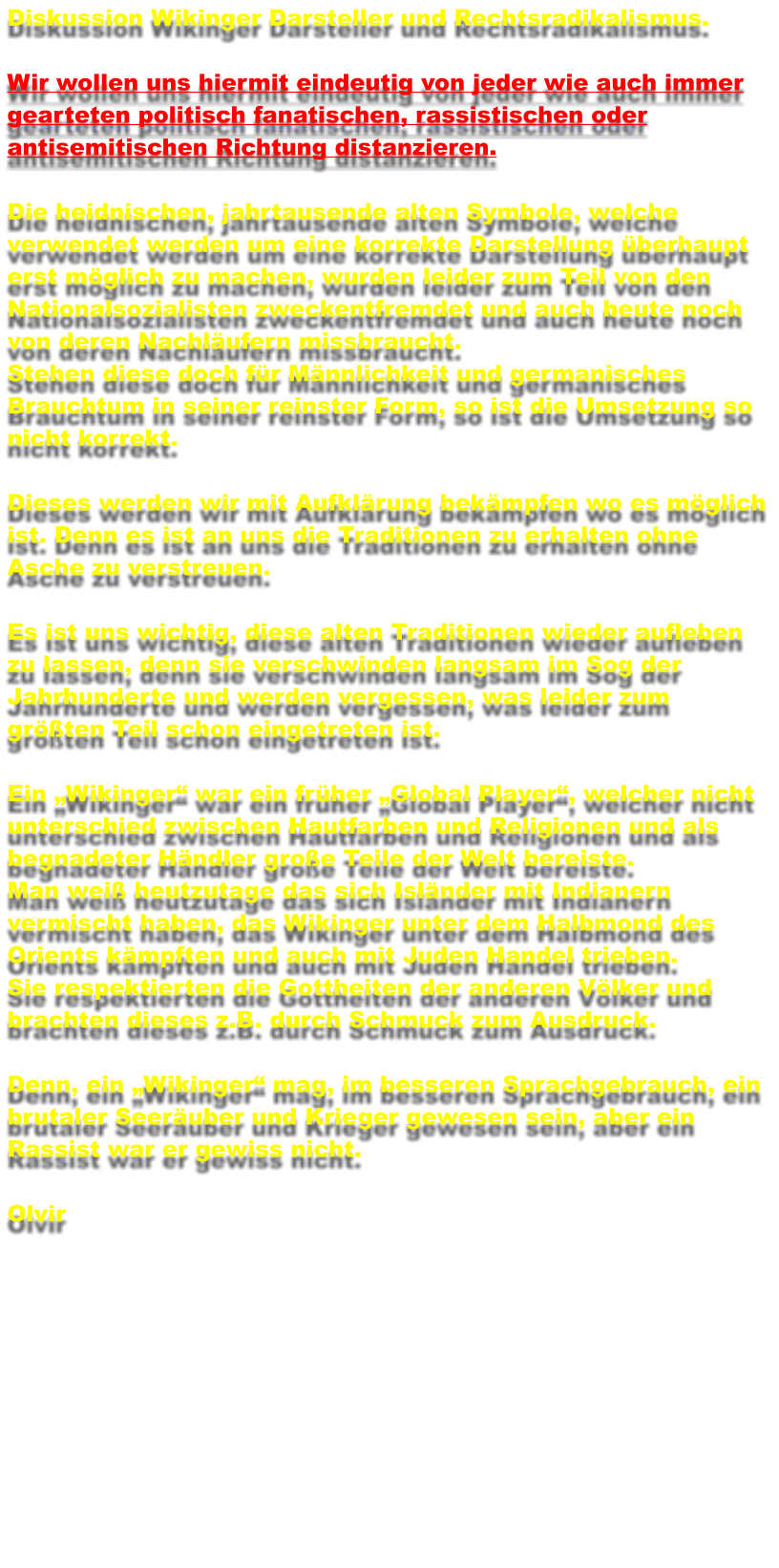 Diskussion Wikinger Darsteller und Rechtsradikalismus.  Wir wollen uns hiermit eindeutig von jeder wie auch immer gearteten politisch fanatischen, rassistischen oder antisemitischen Richtung distanzieren.  Die heidnischen, jahrtausende alten Symbole, welche verwendet werden um eine korrekte Darstellung berhaupt erst mglich zu machen, wurden leider zum Teil von den Nationalsozialisten zweckentfremdet und auch heute noch von deren Nachlufern missbraucht.  Stehen diese doch fr Mnnlichkeit und germanisches Brauchtum in seiner reinster Form, so ist die Umsetzung so nicht korrekt.  Dieses werden wir mit Aufklrung bekmpfen wo es mglich ist. Denn es ist an uns die Traditionen zu erhalten ohne Asche zu verstreuen.  Es ist uns wichtig, diese alten Traditionen wieder aufleben zu lassen, denn sie verschwinden langsam im Sog der Jahrhunderte und werden vergessen, was leider zum grten Teil schon eingetreten ist.  Ein Wikinger war ein frher Global Player, welcher nicht unterschied zwischen Hautfarben und Religionen und als begnadeter Hndler groe Teile der Welt bereiste. Man wei heutzutage das sich Islnder mit Indianern vermischt haben, das Wikinger unter dem Halbmond des Orients kmpften und auch mit Juden Handel trieben. Sie respektierten die Gottheiten der anderen Vlker und brachten dieses z.B. durch Schmuck zum Ausdruck.  Denn, ein Wikinger mag, im besseren Sprachgebrauch, ein brutaler Seeruber und Krieger gewesen sein, aber ein Rassist war er gewiss nicht.  Olvir